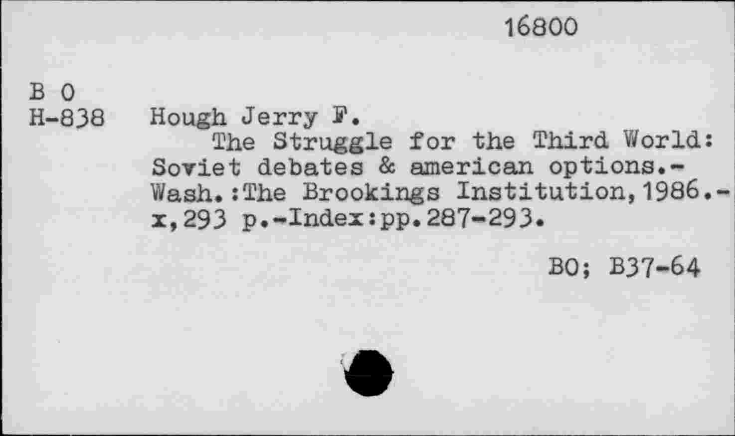 ﻿16800
B 0
H-83Ö Hough Jerry S'.
The Struggle for the Third World: Soviet debates & american options.-Wash.:The Brookings Institution,1986. x,293 p.-Index:pp.287-293.
BO; B37-64